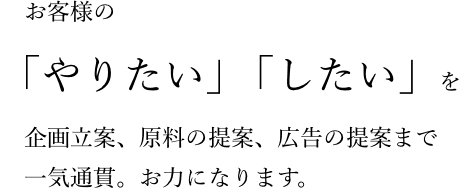 お客様の「やりたい」「したい」を企画立案、原料の提案、広告の提案まで一気通貫。お力になります。